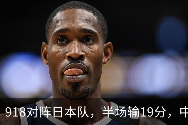 918对阵日本队，半场输19分，中国男篮危险，3人低迷，2短板拉胯